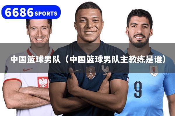 中国篮球男队（中国篮球男队主教练是谁）