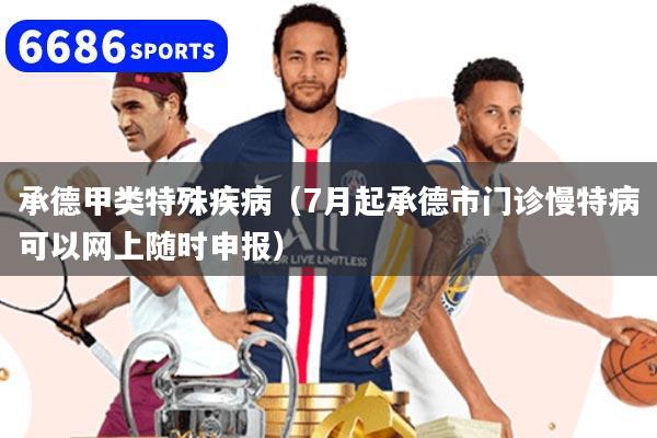 承德甲类特殊疾病（7月起承德市门诊慢特病可以网上随时申报）